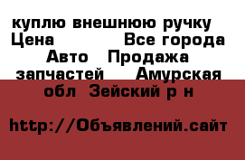 куплю внешнюю ручку › Цена ­ 2 000 - Все города Авто » Продажа запчастей   . Амурская обл.,Зейский р-н